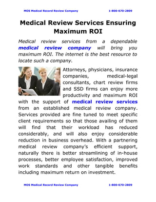 MOS Medical Record Review Company   1-800-670-2809




Medical Review Services Ensuring
         Maximum ROI
Medical review services from a dependable
medical review company will bring you
maximum ROI. The internet is the best resource to
locate such a company.
                   Attorneys, physicians, insurance
                   companies,         medical-legal
                   consultants, chart review firms
                   and SSD firms can enjoy more
                   productivity and maximum ROI
with the support of medical review services
from an established medical review company.
Services provided are fine tuned to meet specific
client requirements so that those availing of them
will find that their workload has reduced
considerably, and will also enjoy considerable
reduction in business overhead. With a partnering
medical review company’s efficient support,
naturally there is better streamlining of in-house
processes, better employee satisfaction, improved
work standards and other tangible benefits
including maximum return on investment.

  MOS Medical Record Review Company   1-800-670-2809
 