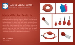 MedicalRubberProductsMedicalRubberProducts
OurMedicalrubberproductsmadefrom virginnaturalrubberhave
excellentsurfaceﬁnish,elasticity,ﬂexibility,resilience,highmechanical
properties and are odour free.They have the necessary bio-
compatibilityandaresafeforshortterm contactwithintacthuman
skin. Surgical/Medical Rubber Goods category have Catheters,
Rectal/Colon Tubes,Invalid AirRings (AirCushions),Corrugated
Drainage Sheets,Mackintosh Sheeting,HospitalRubberSheeting,
AtomizerBulbs,AirWay Tube,Pessary RubberRing,Ice Bags,
Chloroform Bellows/Sigmoidoscope bellows, Ear/Ulcer Syringes,
Tourniquet,EnemaProducts,andmanyotherproducts.
NARANGMEDICALLIMITED
ISO9001-2008,ISO13485:2003&CECompliance
www.narang.com
No.1&Growing
 