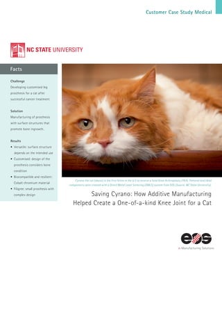 Customer Case Study Medical
Facts
Cyrano the cat (above) is the first feline in the U.S to receive a Total Knee Arthroplasty (TKA). Femoral and tibial
components were created with a Direct Metal Laser Sintering (DMLS) system from EOS (Source: NC State University).
Saving Cyrano: How Additive Manufacturing
Helped Create a One-of-a-kind Knee Joint for a Cat
Challenge
Developing customised leg
prosthesis for a cat after
successful cancer treatment.
Solution
Manufacturing of prosthesis
with surface structures that
promote bone ingrowth.
Results
• Versatile: surface structure
depends on the intended use
•	Customised: design of the
prosthesis considers bone
condition
•	Biocompatible and resilient:
Cobalt chromium material
•	Filigree: small prosthesis with
complex design
 