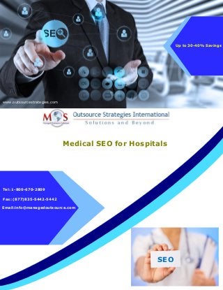 Medical SEO for Hospitals
E-mail: info@managedoutsource.com
www.outsourcestrategies.com
Tel: 1-800-670-2809
Up to 30-40% Savings
Fax: (877)835-5442-5442
Email:info@managedoutsource.com
SEO
 