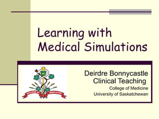 Learning with Medical Simulations Deirdre Bonnycastle Clinical Teaching  College of Medicine University of Saskatchewan 