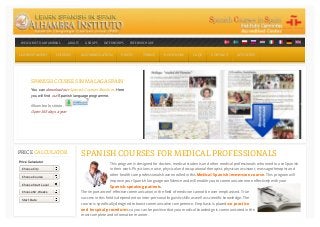 SPANISH COURSES FOR MEDICAL PROFESSIONALS
This program is designed for doctors, medical students and other medical professionals who need to use Spanish
in their work. Physicians, nurse, physical and occupational therapist, physician assistant, massage therapist and
other health care professionals have enrolled in this Medical Spanish immersion course. This program will
improve your Spanish language confidence and will enable you to communicate more effectively with your
Spanish-speaking patients.
The importance of effective communication in the field of medicine cannot be over emphasised. True
success in this field is dependent on inter-personal linguistic skills as well as scientific knowledge. The
course is specifically designed to boost communicative competence. Emphasis is placed on practice
and hospital procedures so you can be positive that your medical knowledge is communicated in the
most complete and informative manner.
WELCOME TO ALHAMBRA I.WELCOME TO ALHAMBRA I. ADULTSADULTS GROUPSGROUPS INTERNSHIPSINTERNSHIPS FREE BROCHUREFREE BROCHURE
LEARN SPANISHLEARN SPANISH COURSESCOURSES ACCOMMODATIONACCOMMODATION PRICESPRICES TOWNSTOWNS BOOK NOW!BOOK NOW! FAQSFAQS CONTACTCONTACT ACTIVITIESACTIVITIES
SPANISH COURSES IN MALAGA SPAIN
You can download our Spanish Courses Brochure. Here
you will find our Spanish language programme.
Alhambra Instituto .
Open 365 days a year
PRICE CALCULATOR
Price Calculator
Choose City
Choose Course
Choose Start Level
Choose Nr. Weeks
Start Date
 