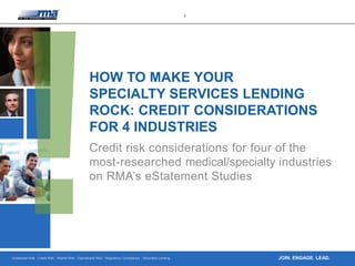 Enterprise Risk · Credit Risk · Market Risk · Operational Risk · Regulatory Compliance · Securities Lending
1
JOIN. ENGAGE. LEAD.
HOW TO MAKE YOUR
SPECIALTY SERVICES LENDING
ROCK: CREDIT CONSIDERATIONS
FOR 4 INDUSTRIES
Credit risk considerations for four of the
most-researched medical/specialty industries
on RMA’s eStatement Studies
 