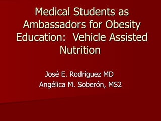 Medical Students as Ambassadors for Obesity Education:  Vehicle Assisted Nutrition  José E. Rodríguez MD  Angélica M. Soberón, MS2 