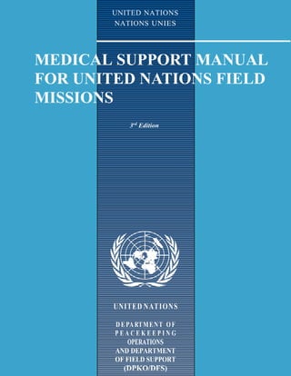 I
UNITED NATIONS
NATIONS UNIES
MEDICAL SUPPORT MANUAL
FOR UNITED NATIONS FIELD
MISSIONS
3rd
Edition
UNITED NATIONS
DEPARTMENT OF
P E A C E K E E P I N G
OPERATIONS
AND DEPARTMENT
OF FIELD SUPPORT
(DPKO/DFS)
 