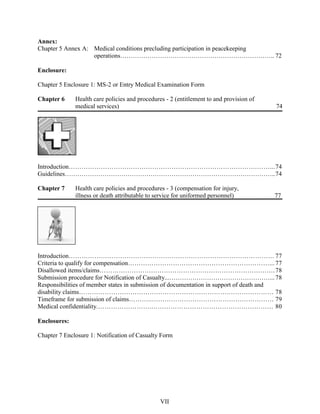 Annex:
Chapter 5 Annex A: Medical conditions precluding participation in peacekeeping
operations……………………………………………………………….. 72
Enclosure:
Chapter 5 Enclosure 1: MS-2 or Entry Medical Examination Form
Chapter 6 Health care policies and procedures - 2 (entitlement to and provision of
medical services) 74
Introduction…………………………………………………………………………….……...74
Guidelines………………………………………………………………………………………..74
Chapter 7 Health care policies and procedures - 3 (compensation for injury,
illness or death attributable to service for uniformed personnel) 77
Introduction…………………………………………………………………………………… 77
Criteria to qualify for compensation…………………………………………………………...77
Disallowed items/claims……………………………………………………………………….78
Submission procedure for Notification of Casualty...…………………………………………...78
Responsibilities of member states in submission of documentation in support of death and
disability claims…………………………………………………………….………………… 78
Timeframe for submission of claims………..………………………………………………… 79
Medical confidentiality.…………………….………………………………………………… 80
Enclosures:
Chapter 7 Enclosure 1: Notification of Casualty Form
VII
 