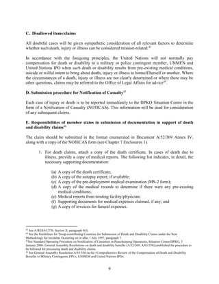 9
C. Disallowed items/claims
All doubtful cases will be given sympathetic consideration of all relevant factors to determine
whether such death, injury or illness can be considered mission-related.43
In accordance with the foregoing principles, the United Nations will not normally pay
compensation for death or disability to a military or police contingent member, UNMEN and
United Nations IPO when such death or disability results from pre-existing medical conditions,
suicide or wilful intent to bring about death, injury or illness to himself/herself or another. Where
the circumstances of a death, injury or illness are not clearly determined or where there may be
other questions, claims may be referred to the Office of Legal Affairs for advice44
.
D. Submission procedure for Notification of Casualty45
Each case of injury or death is to be reported immediately to the DPKO Situation Centre in the
form of a Notification of Casualty (NOTICAS). This information will be used for consideration
of any subsequent claims.
E. Responsibilities of member states in submission of documentation in support of death
and disability claims46
The claim should be submitted in the format enumerated in Document A/52/369 Annex IV,
along with a copy of the NOTICAS form (see Chapter 7 Enclosures 1).
1. For death claims, attach a copy of the death certificate. In cases of death due to
illness, provide a copy of medical reports. The following list indicates, in detail, the
necessary supporting documentation:
(a) A copy of the death certificate;
(b) A copy of the autopsy report, if available;
(c) A copy of the pre-deployment medical examination (MS-2 form);
(d) A copy of the medical records to determine if there were any pre-existing
medical conditions;
(e) Medical reports from treating facility/physician;
(f) Supporting documents for medical expenses claimed, if any; and
(g) A copy of invoices for funeral expenses.
43
See A/RES/61/276, Section X, paragraph 9(f).
44
See the Guidelines for Troop-contributing Countries for Submission of Death and Disability Claims under the New
Methodology for Incidents Occurring on or after 1 July 1997, paragraph 7.
45
See Standard Operating Procedure on Notification of Casualties in Peacekeeping Operations, Situation Centre/DPKO, 3
January 2006. General Assembly Resolutions on death and disability benefits (A/52/369; A/63/550) established the procedure to
be followed for processing death and disability claims.
46
See General Assembly Resolution A/63/550 on the “Comprehensive Review of the Compensation of Death and Disability
Benefits to Military Contingents, FPUs, UNMEM and United Nations IPOs.
 
