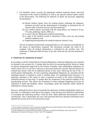 10
2. For disability claims, provide the appropriate medical treatment history and final
assessment of the extent of disability, as well as any specific medical reports related
to the illness/injury. The following list indicates, in detail, the necessary supporting
documentation:
(a) Recent medical reports from the treating doctors indicating the diagnosis,
treatment provided and the determination of disability or permanent loss of
function after maximum recovery has been achieved;47
(b) Any medical reports associated with the injury/illness, not limited to X-ray,
CT scans, pathology reports, MRI, etc.;
(c) A copy of the pre-deployment medical examination;
(d) A copy of the medical records to determine if there were any pre-existing
medical conditions; and
(e) Supporting documentation for medical expenses claimed, if any.
The list of medical records/report enumerated above is not exhaustive and depends on
the nature of injury/illness sustained. The Secretariat considers the claim to be
complete when all medical information is submitted by the member state. The
settlement is finalized within 90 days of the date when the last relevant document is
received.
F. Timeframe for submission of claims48
In accordance with the United Nations Financial Regulations, financial obligations may normally
be retained in the accounts for 12 months after the end of an accounting period. However, based
on special arrangements approved by the General Assembly, other unliquidated obligations for
which claims have not yet been received or processed during the relevant financial period are
retained and remain valid for an additional period of four years following the end of the 12-
month period. Subsequently, all such remaining unliquidated obligations are cancelled and the
liquidated amount is returned as credit to member states. For liquidated/closed missions, it is
especially important to file claims or issue a statement of intent to file claims (including an
estimated amount) no later than 12 months after the completion of the political mandate of the
peacekeeping mission. This allows the Secretariat to ensure adequate budgeting provision for
settlement of death and disability claims. Accordingly, death and disability claims should be
submitted in a timely manner.
However, although the above does not preclude the submission of death and disability claims at a
later date, it is important to note that as time elapses, it may become more difficult to substantiate
or investigate the underlying incident, verify the facts, obtain additional documentation or seek
clarifications. This is particularly the case if the personnel that have pertinent information have
departed the mission area or the mission has closed.
47
The percentage of impairment will be assessed by the appropriate senior medical authority of the member state on the basis of
the latest edition of the American Medical Association Guide.
48
See the Guidelines for Troop-contributing Countries for Submission of Death and Disability Claims under the New
Methodology for Incidents Occurring on or after 1 July 1997, paragraph 8.
 