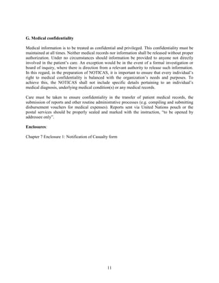 11
G. Medical confidentiality
Medical information is to be treated as confidential and privileged. This confidentiality must be
maintained at all times. Neither medical records nor information shall be released without proper
authorization. Under no circumstances should information be provided to anyone not directly
involved in the patient’s care. An exception would be in the event of a formal investigation or
board of inquiry, where there is direction from a relevant authority to release such information.
In this regard, in the preparation of NOTICAS, it is important to ensure that every individual’s
right to medical confidentiality is balanced with the organization’s needs and purposes. To
achieve this, the NOTICAS shall not include specific details pertaining to an individual’s
medical diagnosis, underlying medical condition(s) or any medical records.
Care must be taken to ensure confidentiality in the transfer of patient medical records, the
submission of reports and other routine administrative processes (e.g. compiling and submitting
disbursement vouchers for medical expenses). Reports sent via United Nations pouch or the
postal services should be properly sealed and marked with the instruction, “to be opened by
addressee only”.
Enclosures:
Chapter 7 Enclosure 1: Notification of Casualty form
 