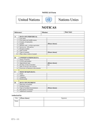 E7.1 - 1/1
NOTICAS Form
United Nations Nations Unies
NOTICAS
Reference: Mission: Date Sent:
A DATA ON INDIVIDUAL
1. Last name
2. First name and middle names
3. Country of nationality
4. Gender [Please choose]
5. Military rank / civilian equivalent
6. Service no. / ID card no.
7. Passport number
8. Date of birth
9. Type of casualty [Please choose]
10. Place where victim is located
B UNITED NATIONS DATA
1. Name of mission
2. UN ID card number
3. Appointment type [Please choose]
4. On duty at time of incident
5. Date of arrival in the mission
6. Overview of function in the mission
C NEXT OF KIN DATA
1. Name
2. Address
3. Telephone
4. Relationship
D DATA ON INCIDENT
1. Date/time of incident
2. Incident location
3. Type of incident/circumstances [Please choose]
4. Description of incident
5. Additional comments
Authorized by:
Title: [Please choose] Signature
Name:
 