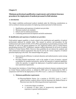 81
Chapter 8
Minimum professional qualification requirements and technical clearance
procedures for deployment of medical personnel in field missions
A. Introduction
This chapter establishes professional medical standards under the following considerations as
well as technical clearance procedures for deploying medical personnel in field missions:
1. Qualifications and experience of medical care providers
2. Minimum medical care standards
3. Ethical code for medical practitioners
4. Continuing professional development and skills maintenance
B. Qualification and experience of medical care providers
Field medical support capability is closely related to the qualification and capability of medical
professionals deployed by member states. The manual on policies and procedures for the
reimbursement and control of COE of TCCs/PCCs participating in peacekeeping missions (COE
Manual), as well as the general guidelines for TCC deploying military units to United Nations
peacekeeping missions (TCC Guidelines), stipulate staffing requirement for all levels of medical
facilities in United Nations PKOs. However, these guidelines do not indicate the academic and
other professional medical requirements that must be met by the various categories of medical
personnel deploying in the field. This manual bridges this gap by:
 Harmonizing the difference in national education and medical practice system among
TCCs/PCCs.
 Providing detailed requirements, such as the number of years of practice, national
accreditation for unsupervised practice, and the full spectrum of required capabilities
within the specialty, to support the deployment of qualified medical personnel that
meet operational requirements.
This manual also introduces a United Nations professional technical clearance mechanism based
on United Nations medical policies, as defined by MSD and to be implemented by MSS in
conjunction with FGS for the deployment of TCC/PCC Level 1, 2 and Level 3 medical facilities.
1. Minimum qualification requirements
(a) Physician/Medical Doctor: For a position in TCC/PCC Level 1, 2 and 3
medical facilities, medical officers with the functional title Medical Doctor or
Physician must meet the following professional requirements:
 A university degree in medicine
 A minimum of three years of progressively responsible clinical
experience in general medical practice
 