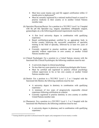 82
 Must have acute trauma care and life support certification within 12
months prior to deployment49
 Must be currently registered by a national medical board or council to
practise medicine in their country or in another United Nations
member state.
(b) Specialist Physician/Doctor: For a position in a TCC/PCC Level 2 or 3 hospital
with the job title Specialist (e.g. surgeon, anaesthetist, orthopaedic surgeon,
gynaecologist, etc.), the following professional requirements must be met:
 A first level university degree in combination with qualifying
experience
 Board certified/post-graduate certified by an appropriate body in
his/her country following the successful completion of specialist
training in the field of specialty, followed by at least two years of
practice
 Currently registered to practise medicine and licensed to apply
specialty without supervision in own country or another United
Nations member state
(c) Clinical Psychologist: For a position in a United Nations mission with the
functional title Clinical Psychologist; the following conditions must be met:
 A university degree in clinical psychology
 No less than two years practice as a clinical psychologist after licence
 Must be certified and registered to practice clinical psychology
without supervision in his or her own country or another United
Nations member state
(d) Dentist: For a position in a TCC/PCC Level 1, 2 or 3 hospital with the
functional title Dentist, the following conditions must be met:
 A university degree in dentistry in combination with qualifying
experience
 A minimum of two years of progressively responsible clinical
experience following certification as a dentist
 Currently registered to practise dentistry in own country or another
United Nations member state
(e) Pharmacist: For a position in a TCC/PCC Level 1, 2 or 3 hospital with the
functional title Pharmacist, the following conditions must be met:
 A university degree in pharmacy and in combination with qualifying
experience
49
Training should be equivalent to advanced trauma life support, early management of severe trauma, or similar.
 
