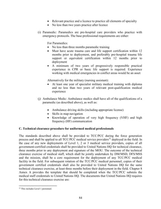 84
 Relevant practice and a licence to practice all elements of specialty
 No less than two years practice after licence
(i) Paramedic: Paramedics are pre-hospital care providers who practice with
emergency protocols. The base professional requirements are either:
For Paramedics:
 No less than three months paramedic training
 Must have acute trauma care and life support certification within 12
months prior to deployment, and preferably pre-hospital trauma life
support or equivalent certification within 12 months prior to
deployment
 A minimum of two years of progressively responsible practical
experience in CPR or basic life support is required. Experience
working with medical emergencies in conflict areas would be an asset
Alternatively for the military (nursing assistant):
 At least one year of specialist military medical training with diploma
and no less than two years of relevant post-qualification medical
experience
(j) Ambulance Medic: Ambulance medics shall have all of the qualifications of a
paramedic (as described above), as well as:
 Ambulance driving skills (including appropriate license)
 Skills in map navigation
 Knowledge of operation of very high frequency (VHF) and high
frequency (HF) communication
C. Technical clearance procedure for uniformed medical professionals
The standards described above shall be provided to TCC/PCC during the force generation
process and shall be applied to all TCC/PCC medical service providers52
deployed in the field. In
the case of any new deployments of Level 1, 2 or 3 medical service providers, copies of all
government-certified credentials shall be provided to United Nations HQ for technical clearance,
three months prior to any deployment and signature of the MOU. The outcome of the technical
clearance exercise of medical staff, which shall be jointly undertaken by DM/MSD, DFS/MSS
and the mission, shall be a core requirement for the deployment of any TCC/PCC medical
facility in the field. For subsequent rotation of the TCC/PCC medical personnel, copies of their
government certified credentials shall also be provided to United Nations HQ for the same
technical clearance exercise, at least three months before their deployment in the field. Chapter 8
Annex A provides the template that should be completed when the TCC/PCC submits the
medical staff credentials to United Nations HQ. The documents that United Nations HQ requires
for this technical clearance exercise are:
52
This includes Level 1 personnel.
 