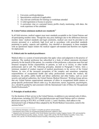 85
1. University certificate/diploma
2. Specialisation certificate (if applicable)
3. Any relevant certificates for trainings or workshops attended
4. A valid registration or licence to practice
5. A curriculum vitae or a personal history profile clearly mentioning, with dates, the
work experience of the candidate
D. United Nations minimum medical care standards53
In all field missions, medical support must meet standards acceptable to the United Nations and
all participating member states. Though this may pose challenges due to the differences between
member states’ medical standards and legal constraints, medical care must be provided to all
mission personnel at a uniformly high level and in accordance with prescribed standards
pertaining to quality, capacity and capability. Any shortfall or discrepancy in these standards
with an operational impact renders the medical support sub-standard and therefore not eligible
for deployment.
E. Ethical code for medical practitioners
Medical ethics is a system of moral principles that apply values and judgments to the practice of
medicine. The medical profession has subscribed to a body of ethical statements developed
primarily for the benefit of the patient. As a member of this profession, a physician must first and
foremost recognize his/her responsibility to patients, as well as to society, to other health
professionals and to self. The following principles, detailed in Paragraph F below, form a
minimum standard of conduct required of medical practitioners in the service of the United
Nations. In view of the increased recognition of the complex and sometimes competing
responsibilities of occupational health and safety professionals towards the workers, the
employers, the public, public health and labour authorities and other bodies, such as social
security and judicial authorities, the United Nations Medical Directors’ Working Group advises
that any United Nations organizational statements of ethics in occupational health matters or
group-specific professional ethical codes (e.g. for physicians, nurses, hygienists, psychologists,
etc.), should be guided by and consistent with the International Code of Ethics for Occupational
Health Professionals.54
F. Principles of medical ethics
For the duration of their service to the United Nations, in addition to any national code of ethics,
all physicians, including TCC/PCC-provided physicians and United Nations staff or volunteer
physicians serving in TCC/PCC or UNOE Levels 1, 2 and 3 facilities, shall adhere to the
International Code of Medical Ethics adopted by the World Medical Association, noted in the
sections below.55
53
For additional information, see Chapter 5 on health care policies and procedures.
54
International Code of Ethics for Occupational Health Professional, updated in 2002.
55
Adopted by the 3rd General Assembly of the World Medical Association, London, England, October 1949, and amended by
the 22nd World Medical Assembly, Sydney, Australia, August 1968, and the 35th World Medical Assembly, Venice, Italy,
October 1983, and the 57th World Medical General Assembly, Pilanesberg, South Africa, October 2006.
 