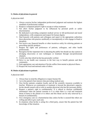86
G. Duties of physicians in general
A physician shall:
1. Always exercise his/her independent professional judgment and maintain the highest
standards of professional conduct.
2. Respect a competent patient's right to accept or refuse treatment.
3. Not allow his/her judgment to be influenced by personal profit or unfair
discrimination.
4. Be dedicated to providing competent medical service in full professional and moral
independence, with compassion and respect for human dignity.
5. Deal honestly with patients and colleagues and report to the appropriate authorities
those physicians who practice unethically or incompetently or who engage in fraud or
deception.
6. Not receive any financial benefits or other incentives solely for referring patients or
prescribing specific products.
7. Respect the rights and preferences of patients, colleagues, and other health
professionals.
8. Recognize his/her important role in educating the public but should use due caution in
divulging discoveries or new techniques or treatment through non-professional
channels.
9. Certify only that which he/she has personally verified.
10. Strive to use health care resources in the best way to benefit patients and their
community.
11. Seek appropriate care and attention if he/she suffers from mental or physical illness.
12. Respect the local and national codes of ethics.
H. Duties of physicians to patients
A physician shall:
1. Always bear in mind the obligation to respect human life.
2. Act in the patient's best interest when providing medical care.
3. Owe his/her patients complete loyalty and all the scientific resources available to
him/her. Whenever an examination or treatment is beyond the physician's capacity,
he/she should consult with or refer to another physician who has the necessary ability.
4. Respect a patient's right to confidentiality. It is ethical to disclose confidential
information when the patient consents to it or when there is a real and imminent
threat of harm to the patient or to others and this threat can be only removed by a
breach of confidentiality.
5. Give emergency care as a humanitarian duty unless he/she is assured that others are
willing and able to give such care.
6. In situations when he/she is acting for a third party, ensure that the patient has full
knowledge of that situation.
 