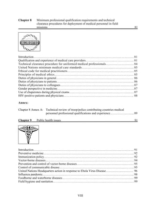Chapter 8 Minimum professional qualification requirements and technical
clearance procedures for deployment of medical personnel in field
missions 81
Introduction……………………………………………………………………………………81
Qualification and experience of medical care providers……………..………..………………. 81
Technical clearance procedure for uniformed medical professionals………………………84
United Nations minimum medical care standards………………………...………………... 85
Ethical code for medical practitioners……………………………………………………….85
Principles of medical ethics…………………………………………………………………. 85
Duties of physicians in general…………………………………………………………….…. 86
Duties of physicians to patients…………………………………………………………….…. 86
Duties of physicians to colleagues…………………………….……………………………….87
Gender perspective in medicine………………………………………………………….…….87
Use of chaperones during physical exams…………………………………...……….…….….87
HIV-positive patients and physicians…………………………………….…………………… 88
Annex:
Chapter 8 Annex A: Technical review of troop/police contributing countries medical
personnel professional qualifications and experience…………………...89
Chapter 9 Public health issues 91
Introduction…………………………………………………………………………………… 91
Preventive medicine…………………………………………………………………………... 92
Immunization policy………………………………………………………………….………. 92
Vector-borne diseases...……………………………………………………………..…………94
Prevention and control of vector-borne diseases……………………………….………………95
Control of communicable disease……………………………………………………………...95
United Nations Headquarters action in response to Ebola Virus Disease……………………… 96
Influenza pandemic……………………………………………………….…………………... 98
Foodborne and waterborne diseases…………………………………………………………... 99
Field hygiene and sanitation……………………………………………………………..…….99
VIII
 