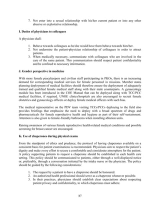 87
7. Not enter into a sexual relationship with his/her current patient or into any other
abusive or exploitative relationship.
I. Duties of physicians to colleagues
A physician shall:
1. Behave towards colleagues as he/she would have them behave towards him/her.
2. Not undermine the patient-physician relationship of colleagues in order to attract
patients.
3. When medically necessary, communicate with colleagues who are involved in the
care of the same patient. This communication should respect patient confidentiality
and be confined to necessary information.
J. Gender perspective in medicine
With more female peacekeepers and civilian staff participating in PKOs, there is an increasing
demand for corresponding medical services for female personnel in missions. Member states
planning deployment of medical facilities should therefore ensure the deployment of adequately
trained and qualified female medical staff along with their male counterparts. A gynaecology
module has been introduced in the COE Manual that can be deployed along with TCC/PCC
medical facilities, if required. UNOE clinics/hospitals are also encouraged to recruit female
obstetrics and gynaecology officers or deploy female medical officers with such bias.
The medical representative on the PDV team visiting TCCs/PCCs deploying to the field also
provides briefings that emphasize the need to deploy with a broad spectrum of drugs and
pharmaceuticals for female reproductive health and hygiene as part of their self-sustainment.
Attention is also given to female-friendly bathrooms when installing ablution units.
Raising awareness of various female reproductive health-related medical conditions and possible
screening for breast cancer are encouraged.
K. Use of chaperones during physical exams
From the standpoint of ethics and prudence, the protocol of having chaperones available on a
consistent basis for patient examinations is recommended. Physicians aim to respect the patient’s
dignity and make every effort to secure a comfortable and considerate atmosphere for the patient.
A policy supporting patients to request a chaperone should be established in each health care
setting. This policy should be communicated to patients, either through a well-displayed notice
or, preferably, through a conversation initiated by the intake nurse or the physician. The policy
should be guided by the following considerations:
1. The request by a patient to have a chaperone should be honoured.
2. An authorized health professional should serve as a chaperone whenever possible.
3. In their practices, physicians should establish clear expectations about respecting
patient privacy and confidentiality, to which chaperones must adhere.
 