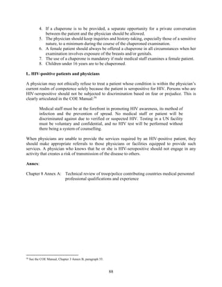 88
4. If a chaperone is to be provided, a separate opportunity for a private conversation
between the patient and the physician should be allowed.
5. The physician should keep inquiries and history-taking, especially those of a sensitive
nature, to a minimum during the course of the chaperoned examination.
6. A female patient should always be offered a chaperone in all circumstances when her
examination involves exposure of the breasts and/or genitals.
7. The use of a chaperone is mandatory if male medical staff examines a female patient.
8. Children under 16 years are to be chaperoned.
L. HIV-positive patients and physicians
A physician may not ethically refuse to treat a patient whose condition is within the physician’s
current realm of competence solely because the patient is seropositive for HIV. Persons who are
HIV-seropositive should not be subjected to discrimination based on fear or prejudice. This is
clearly articulated in the COE Manual:56
Medical staff must be at the forefront in promoting HIV awareness, its method of
infection and the prevention of spread. No medical staff or patient will be
discriminated against due to verified or suspected HIV. Testing in a UN facility
must be voluntary and confidential, and no HIV test will be performed without
there being a system of counselling.
When physicians are unable to provide the services required by an HIV-positive patient, they
should make appropriate referrals to those physicians or facilities equipped to provide such
services. A physician who knows that he or she is HIV-seropositive should not engage in any
activity that creates a risk of transmission of the disease to others.
Annex:
Chapter 8 Annex A: Technical review of troop/police contributing countries medical personnel
professional qualifications and experience
56
See the COE Manual, Chapter 3 Annex B, paragraph 55.
 