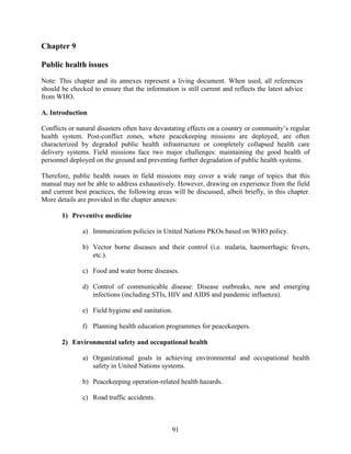 91
Chapter 9
Public health issues
Note: This chapter and its annexes represent a living document. When used, all references
should be checked to ensure that the information is still current and reflects the latest advice
from WHO.
A. Introduction
Conflicts or natural disasters often have devastating effects on a country or community’s regular
health system. Post-conflict zones, where peacekeeping missions are deployed, are often
characterized by degraded public health infrastructure or completely collapsed health care
delivery systems. Field missions face two major challenges: maintaining the good health of
personnel deployed on the ground and preventing further degradation of public health systems.
Therefore, public health issues in field missions may cover a wide range of topics that this
manual may not be able to address exhaustively. However, drawing on experience from the field
and current best practices, the following areas will be discussed, albeit briefly, in this chapter.
More details are provided in the chapter annexes:
1) Preventive medicine
a) Immunization policies in United Nations PKOs based on WHO policy.
b) Vector borne diseases and their control (i.e. malaria, haemorrhagic fevers,
etc.).
c) Food and water borne diseases.
d) Control of communicable disease: Disease outbreaks, new and emerging
infections (including STIs, HIV and AIDS and pandemic influenza).
e) Field hygiene and sanitation.
f) Planning health education programmes for peacekeepers.
2) Environmental safety and occupational health
a) Organizational goals in achieving environmental and occupational health
safety in United Nations systems.
b) Peacekeeping operation-related health hazards.
c) Road traffic accidents.
 
