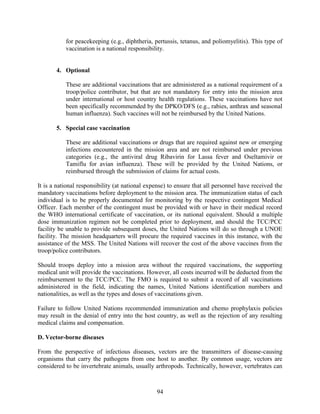 94
for peacekeeping (e.g., diphtheria, pertussis, tetanus, and poliomyelitis). This type of
vaccination is a national responsibility.
4. Optional
These are additional vaccinations that are administered as a national requirement of a
troop/police contributor, but that are not mandatory for entry into the mission area
under international or host country health regulations. These vaccinations have not
been specifically recommended by the DPKO/DFS (e.g., rabies, anthrax and seasonal
human influenza). Such vaccines will not be reimbursed by the United Nations.
5. Special case vaccination
These are additional vaccinations or drugs that are required against new or emerging
infections encountered in the mission area and are not reimbursed under previous
categories (e.g., the antiviral drug Ribavirin for Lassa fever and Oseltamivir or
Tamiflu for avian influenza). These will be provided by the United Nations, or
reimbursed through the submission of claims for actual costs.
It is a national responsibility (at national expense) to ensure that all personnel have received the
mandatory vaccinations before deployment to the mission area. The immunization status of each
individual is to be properly documented for monitoring by the respective contingent Medical
Officer. Each member of the contingent must be provided with or have in their medical record
the WHO international certificate of vaccination, or its national equivalent. Should a multiple
dose immunization regimen not be completed prior to deployment, and should the TCC/PCC
facility be unable to provide subsequent doses, the United Nations will do so through a UNOE
facility. The mission headquarters will procure the required vaccines in this instance, with the
assistance of the MSS. The United Nations will recover the cost of the above vaccines from the
troop/police contributors.
Should troops deploy into a mission area without the required vaccinations, the supporting
medical unit will provide the vaccinations. However, all costs incurred will be deducted from the
reimbursement to the TCC/PCC. The FMO is required to submit a record of all vaccinations
administered in the field, indicating the names, United Nations identification numbers and
nationalities, as well as the types and doses of vaccinations given.
Failure to follow United Nations recommended immunization and chemo prophylaxis policies
may result in the denial of entry into the host country, as well as the rejection of any resulting
medical claims and compensation.
D. Vector-borne diseases
From the perspective of infectious diseases, vectors are the transmitters of disease-causing
organisms that carry the pathogens from one host to another. By common usage, vectors are
considered to be invertebrate animals, usually arthropods. Technically, however, vertebrates can
 