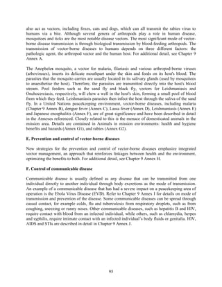 95
also act as vectors, including foxes, cats and dogs, which can all transmit the rabies virus to
humans via a bite. Although several genera of arthropods play a role in human disease,
mosquitoes and ticks are the most notable disease vectors. The most significant mode of vector-
borne disease transmission is through biological transmission by blood-feeding arthropods. The
transmission of vector-borne diseases to humans depends on three different factors: the
pathologic agent, the arthropod vector and the human host. For additional detail, see Chapter 9
Annex A.
The Anopheles mosquito, a vector for malaria, filariasis and various arthropod-borne viruses
(arboviruses), inserts its delicate mouthpart under the skin and feeds on its host's blood. The
parasites that the mosquito carries are usually located in its salivary glands (used by mosquitoes
to anaesthetise the host). Therefore, the parasites are transmitted directly into the host's blood
stream. Pool feeders such as the sand fly and black fly, vectors for Leishmaniasis and
Onchocerciasis, respectively, will chew a well in the host's skin, forming a small pool of blood
from which they feed. Leishmaniasis parasites then infect the host through the saliva of the sand
fly. In a United Nations peacekeeping environment, vector-borne diseases, including malaria
(Chapter 9 Annex B), dengue fever (Annex C), Lassa fever (Annex D), Leishmaniasis (Annex E)
and Japanese encephalitis (Annex F), are of great significance and have been described in detail
in the Annexes referenced. Closely related to this is the menace of domesticated animals in the
mission area. Details are contained in Animals in mission environments: health and hygiene
benefits and hazards (Annex G1), and rabies (Annex G2).
E. Prevention and control of vector-borne diseases
New strategies for the prevention and control of vector-borne diseases emphasize integrated
vector management, an approach that reinforces linkages between health and the environment,
optimizing the benefits to both. For additional detail, see Chapter 9 Annex H.
F. Control of communicable disease
Communicable disease is usually defined as any disease that can be transmitted from one
individual directly to another individual through body excretions as the mode of transmission.
An example of a communicable disease that has had a severe impact on a peacekeeping area of
operation is the Ebola Virus Disease (EVD). Refer to Chapter 9 Annex I for details on mode of
transmission and prevention of the disease. Some communicable diseases can be spread through
casual contact, for example colds, flu and tuberculosis from respiratory droplets, such as from
coughing, sneezing or runny noses. Other communicable diseases, such as hepatitis B and HIV,
require contact with blood from an infected individual, while others, such as chlamydia, herpes
and syphilis, require intimate contact with an infected individual’s body fluids or genitalia. HIV,
AIDS and STIs are described in detail in Chapter 9 Annex J.
 