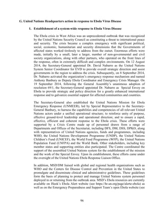 96
G. United Nations Headquarters action in response to Ebola Virus Disease
1. Establishment of a system-wide response to Ebola Virus Disease
The Ebola crisis in West Africa was an unprecedented outbreak that was recognized
by the United Nations Security Council as constituting a threat to international peace
and security. The crisis became a complex emergency with significant political,
social, economic, humanitarian and security dimensions that the Governments of
affected states worked tirelessly to address from the outset. Enormous efforts were
made, initially by a small, later a larger, number of non-governmental and civil
society organizations, along with other partners, who operated on the front lines of
the response, often in extremely difficult and complex environments. On 12 August
2014, the Secretary-General appointed Dr. David Nabarro as the United Nations
System Senior Coordinator for EVD to provide overall strategic direction and assist
governments in the region to address the crisis. Subsequently, on 8 September 2014,
Dr. Nabarro activated the organization’s emergency response mechanism and named
Anthony Banbury as Deputy Ebola Coordinator and Emergency Crisis Manager. On
19 September 2014, following the General Assembly’s unanimous adoption of
resolution 69/1, the Secretary-General appointed Dr. Nabarro as Special Envoy on
Ebola to provide strategic and policy direction for a greatly enhanced international
response and to galvanize essential support for affected communities and countries.
The Secretary-General also established the United Nations Mission for Ebola
Emergency Response (UNMEER), led by Special Representative to the Secretary-
General Banbury, to harness the capabilities and competencies of all relevant United
Nations actors under a unified operational structure; to reinforce unity of purpose,
effective ground-level leadership and operational direction; and to ensure a rapid,
effective, efficient and coherent response to the Ebola crisis. These efforts were
supported by a Crisis Centre made up of personnel drawn from a range of
Departments and Offices of the Secretariat, including DFS, DM, DSS, DPKO, along
with representatives of United Nations agencies, funds and programmes, including
WHO, the United Nations Development Programme (UNDP), the United Nations
Children’s Fund (UNICEF), the World Food Programme (WFP), the United Nations
Population Fund (UNFPA) and the World Bank. Other stakeholders, including key
member states and supporting entities also participated. The Centre coordinated the
support of the assembled United Nations system for the establishment of the mission
and the work of the Special Envoy. Upon its establishment, these efforts came under
the oversight of the United Nations Ebola Response Liaison Office.
In addition, MSD/DM liaised with global and regional health organizations such as
WHO and the Centers for Disease Control and Prevention in the United States to
promulgate and disseminate clinical and administrative guidelines. These guidelines
form the basis of planning to protect and manage United Nations system personnel
deployed in or returning from the outbreak area. MSD’s Ebola resources are currently
available on ISeek’s Ebola Alert website (see https://hr.un.org/page/alerte-ebola) as
well as on the Emergency Preparedness and Support Team’s open Ebola website (see
 
