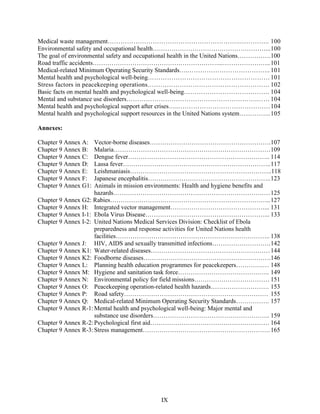 Medical waste management……………………………………………………..………….. 100
Environmental safety and occupational health………………………………………………...100
The goal of environmental safety and occupational health in the United Nations…………….100
Road traffic accidents……………………………………………………...…………………..101
Medical-related Minimum Operating Security Standards….………………………………... 101
Mental health and psychological well-being…………………………………………………101
Stress factors in peacekeeping operations………………………………………………… 102
Basic facts on mental health and psychological well-being…………………………………. 104
Mental and substance use disorders…………………………………………………….……104
Mental health and psychological support after crises…...……………………………………104
Mental health and psychological support resources in the United Nations system…………...105
Annexes:
Chapter 9 Annex A: Vector-borne diseases………………………………………………….107
Chapter 9 Annex B: Malaria…………………………………………………………………109
Chapter 9 Annex C: Dengue fever………………………………………………………….. 114
Chapter 9 Annex D: Lassa fever……………………………………………………………..117
Chapter 9 Annex E: Leishmaniasis…………………………………………………………..118
Chapter 9 Annex F: Japanese encephalitis…………………………………………………..123
Chapter 9 Annex G1: Animals in mission environments: Health and hygiene benefits and
hazards…………………………………………………………………125
Chapter 9 Annex G2: Rabies…………………………………………………………………..127
Chapter 9 Annex H: Integrated vector management………………………………………... 131
Chapter 9 Annex I-1: Ebola Virus Disease…………………………………………………... 133
Chapter 9 Annex I-2: United Nations Medical Services Division: Checklist of Ebola
preparedness and response activities for United Nations health
facilities……………………………………………………………….. 138
Chapter 9 Annex J: HIV, AIDS and sexually transmitted infections……………………….142
Chapter 9 Annex K1: Water-related diseases…………………………………………………144
Chapter 9 Annex K2: Foodborne diseases…………………………………………………….146
Chapter 9 Annex L: Planning health education programmes for peacekeepers………….… 148
Chapter 9 Annex M: Hygiene and sanitation task force…………………………………….. 149
Chapter 9 Annex N: Environmental policy for field missions……………………………… 151
Chapter 9 Annex O: Peacekeeping operation-related health hazards………………………. 153
Chapter 9 Annex P: Road safety…………………………………………………………… 155
Chapter 9 Annex Q: Medical-related Minimum Operating Security Standards……………. 157
Chapter 9 Annex R-1:Mental health and psychological well-being: Major mental and
substance use disorders……………………………………………….. 159
Chapter 9 Annex R-2:Psychological first aid………………………………………………… 164
Chapter 9 Annex R-3:Stress management…………………………………………………….165
IX
 