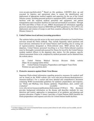 97
www.un-epst.org/ebola-alert). 59
Based on this guidance, LSD/DFS drew up and
executed its logistics and operational plans to ensure the identification and
deployment of appropriate medical supplies and capacities for the use of the United
Nations system, including personal protective equipment (PPE), medical and isolation
facilities with the required medical personnel and equipment, and patient
transportation and evacuation facilities for road and aeromedical evacuation. Through
the FGS and Office of Rule of Law, DPKO disseminated all information regarding
protocols and procedures based on MSD/DM and WHO guidelines to TCCs/PCCs for
deployment and rotation of troops to and from countries affected by the Ebola Virus
Disease (Annex J).
2. United Nations travel advisory/screening procedures
The websites below provide access to the most current information on United Nations
activities around the Ebola outbreak. They include frequently asked questions and
travel advisory information for all United Nations staff travelling into or exiting out
of regions/countries designated as Ebola-infected areas. MSD advises that pre-
departure, United Nations personnel travelling to or from Ebola-infected countries
must be thoroughly screened and assessed for fitness for travel by the United Nations
resident medical officers in the departure duty station. For this purpose, specific
clinical assessment forms to be completed by medical personnel can be obtained from
the website above.
(a) United Nations Medical Services Division Ebola website
(https://hr.un.org/page/alerte-ebola)
(b) United Nations Emergency Preparedness and Support Team Ebola
Website (un-epst.org/ebola-alert)
3. Protective measures against Ebola Virus Disease
Important Ebola-related information regarding protective measures for medical staff
can be found on the WHO website (see www.who.int/csr/disease/ebola/protective-
measures-staff/en/). For a current and more detailed and comprehensive document
containing WHO recommended guidelines for epidemic preparedness and response,
see “Ebola and Marburg virus disease epidemic: Preparedness, alert, control and
evaluation” (available from
www.who.int/csr/resources/publications/ebola/manual_EVD/en/). This document
provides background information on the disease and describes methods for case
detection and control, approaches to management of an epidemic and planning and
resource allocation. Chapter 9 Annex I provides a United Nations MSD checklist for
Ebola preparedness and response activities for United Nations health facilities.
59
An Ebola webpage on the soon-to-be-launched human resources portal website for staff, will also soon be available, and will
similarly host MSD Ebola contents.
 