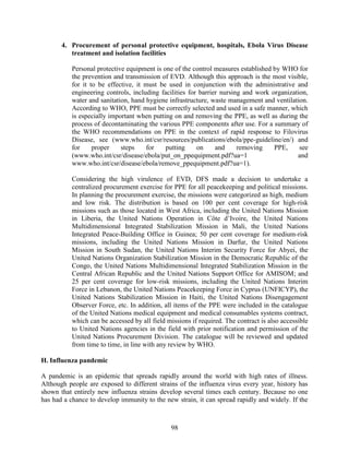 98
4. Procurement of personal protective equipment, hospitals, Ebola Virus Disease
treatment and isolation facilities
Personal protective equipment is one of the control measures established by WHO for
the prevention and transmission of EVD. Although this approach is the most visible,
for it to be effective, it must be used in conjunction with the administrative and
engineering controls, including facilities for barrier nursing and work organization,
water and sanitation, hand hygiene infrastructure, waste management and ventilation.
According to WHO, PPE must be correctly selected and used in a safe manner, which
is especially important when putting on and removing the PPE, as well as during the
process of decontaminating the various PPE components after use. For a summary of
the WHO recommendations on PPE in the context of rapid response to Filovirus
Disease, see (www.who.int/csr/resources/publications/ebola/ppe-guideline/en/) and
for proper steps for putting on and removing PPE, see
(www.who.int/csr/disease/ebola/put_on_ppequipment.pdf?ua=1 and
www.who.int/csr/disease/ebola/remove_ppequipment.pdf?ua=1).
Considering the high virulence of EVD, DFS made a decision to undertake a
centralized procurement exercise for PPE for all peacekeeping and political missions.
In planning the procurement exercise, the missions were categorized as high, medium
and low risk. The distribution is based on 100 per cent coverage for high-risk
missions such as those located in West Africa, including the United Nations Mission
in Liberia, the United Nations Operation in Côte d’Ivoire, the United Nations
Multidimensional Integrated Stabilization Mission in Mali, the United Nations
Integrated Peace-Building Office in Guinea; 50 per cent coverage for medium-risk
missions, including the United Nations Mission in Darfur, the United Nations
Mission in South Sudan, the United Nations Interim Security Force for Abyei, the
United Nations Organization Stabilization Mission in the Democratic Republic of the
Congo, the United Nations Multidimensional Integrated Stabilization Mission in the
Central African Republic and the United Nations Support Office for AMISOM; and
25 per cent coverage for low-risk missions, including the United Nations Interim
Force in Lebanon, the United Nations Peacekeeping Force in Cyprus (UNFICYP), the
United Nations Stabilization Mission in Haiti, the United Nations Disengagement
Observer Force, etc. In addition, all items of the PPE were included in the catalogue
of the United Nations medical equipment and medical consumables systems contract,
which can be accessed by all field missions if required. The contract is also accessible
to United Nations agencies in the field with prior notification and permission of the
United Nations Procurement Division. The catalogue will be reviewed and updated
from time to time, in line with any review by WHO.
H. Influenza pandemic
A pandemic is an epidemic that spreads rapidly around the world with high rates of illness.
Although people are exposed to different strains of the influenza virus every year, history has
shown that entirely new influenza strains develop several times each century. Because no one
has had a chance to develop immunity to the new strain, it can spread rapidly and widely. If the
 
