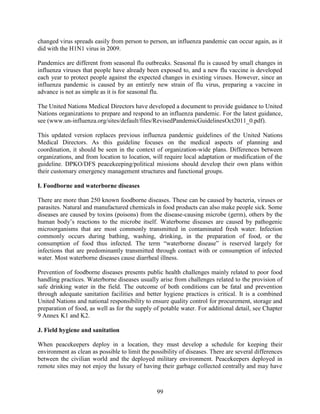 99
changed virus spreads easily from person to person, an influenza pandemic can occur again, as it
did with the H1N1 virus in 2009.
Pandemics are different from seasonal flu outbreaks. Seasonal flu is caused by small changes in
influenza viruses that people have already been exposed to, and a new flu vaccine is developed
each year to protect people against the expected changes in existing viruses. However, since an
influenza pandemic is caused by an entirely new strain of flu virus, preparing a vaccine in
advance is not as simple as it is for seasonal flu.
The United Nations Medical Directors have developed a document to provide guidance to United
Nations organizations to prepare and respond to an influenza pandemic. For the latest guidance,
see (www.un-influenza.org/sites/default/files/RevisedPandemicGuidelinesOct2011_0.pdf).
This updated version replaces previous influenza pandemic guidelines of the United Nations
Medical Directors. As this guideline focuses on the medical aspects of planning and
coordination, it should be seen in the context of organization-wide plans. Differences between
organizations, and from location to location, will require local adaptation or modification of the
guideline. DPKO/DFS peacekeeping/political missions should develop their own plans within
their customary emergency management structures and functional groups.
I. Foodborne and waterborne diseases
There are more than 250 known foodborne diseases. These can be caused by bacteria, viruses or
parasites. Natural and manufactured chemicals in food products can also make people sick. Some
diseases are caused by toxins (poisons) from the disease-causing microbe (germ), others by the
human body’s reactions to the microbe itself. Waterborne diseases are caused by pathogenic
microorganisms that are most commonly transmitted in contaminated fresh water. Infection
commonly occurs during bathing, washing, drinking, in the preparation of food, or the
consumption of food thus infected. The term “waterborne disease” is reserved largely for
infections that are predominantly transmitted through contact with or consumption of infected
water. Most waterborne diseases cause diarrheal illness.
Prevention of foodborne diseases presents public health challenges mainly related to poor food
handling practices. Waterborne diseases usually arise from challenges related to the provision of
safe drinking water in the field. The outcome of both conditions can be fatal and prevention
through adequate sanitation facilities and better hygiene practices is critical. It is a combined
United Nations and national responsibility to ensure quality control for procurement, storage and
preparation of food, as well as for the supply of potable water. For additional detail, see Chapter
9 Annex K1 and K2.
J. Field hygiene and sanitation
When peacekeepers deploy in a location, they must develop a schedule for keeping their
environment as clean as possible to limit the possibility of diseases. There are several differences
between the civilian world and the deployed military environment. Peacekeepers deployed in
remote sites may not enjoy the luxury of having their garbage collected centrally and may have
 