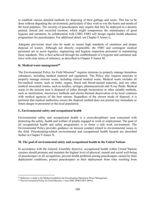100
to establish various detailed methods for disposing of their garbage and waste. This has to be
done without degrading the environment, particularly if they wish to win the hearts and minds of
the local populace. The security of peacekeepers may require that they be deployed in a densely
packed, fenced and encircled location, which might compromise the maintenance of good
hygiene and sanitation. In collaboration with CMO, FMO will design regular health education
programmes for peacekeepers. For additional detail, see Chapter 9 Annex L.
Adequate provisions must also be made to ensure high standards of sanitation and proper
disposal of wastes. Although not directly responsible, the FMO and contingent medical
personnel are to assist logistics, engineering and hygiene inspection personnel in maintaining
these standards. This is best achieved through the establishment of a hygiene and sanitation task
force with clear terms of reference, as described in Chapter 9 Annex M.
K. Medical waste management60
The Environmental Policy for Field Missions61
requires missions to properly manage hazardous
substances, including medical material and equipment. The Policy also requires missions to
properly manage mission waste, including clinical medical waste. Medical waste includes all
bio-medical wastes, such as limbs, organs, blood and blood-stained materials, and any other
medical associated wastes, such as needles, syringes, pharmaceuticals and X-ray fluids. Medical
waste in the mission area is disposed of either through incineration or other suitable methods,
such as sterilization, microwave methods and electro-thermal deactivation or by local contracts
with medical agencies of the host nations. Regardless of the chosen mode of disposal, it is
pertinent that medical authorities ensure the disposal method does not present any immediate or
future danger to personnel or the local population.
L. Environmental safety and occupational health
Environmental safety and occupational health is a cross-disciplinary area concerned with
protecting the safety, health and welfare of people engaged in work or employment. The goal of
all occupational health and safety programmes is to foster a safe work environment. The
Environmental Policy provides guidance on mission conduct related to environmental issues in
the field. Peacekeeping-related environmental and occupational health hazards are described
further in Chapter 9 Annex N.
M. The goal of environmental safety and occupational health in the United Nations
In accordance with the General Assembly directive, occupational health within United Nations
systems should promote and maintain the highest level of physical, mental and social well-being
of peacekeepers in all occupations; prevent health problems among peacekeepers caused by their
deployment conditions; protect peacekeepers in their deployment from risks resulting from
60
Reference is made to the Medical Guidelines for Peacekeeping Operations-Waste Management.
61
The Environmental Policy for Field Missions, 1 June 2009, DPKO/DFS 2009.6.
 