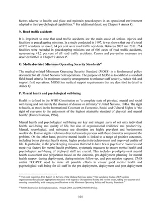 101
factors adverse to health; and place and maintain peacekeepers in an operational environment
adapted to their psychological capabilities.62
For additional detail, see Chapter 9 Annex O.
N. Road traffic accidents
It is important to note that road traffic accidents are the main cause of serious injuries and
fatalities in peacekeeping missions. In a study conducted in 1997, it was shown that out of a total
of 876 accidents reviewed, 64 per cent were road traffic accidents. Between 2007 and 2011, 254
fatalities were recorded in peacekeeping missions out of 606 cases of road traffic accidents,
representing 41.2 per cent of all road traffic accidents. Causes and preventive measures are
descried further in Chapter 9 Annex P.
O. Medical-related Minimum Operating Security Standards63
The medical-related Minimum Operating Security Standard (MOSS) is a fundamental policy
document for all United Nations field operations. The purpose of MOSS is to establish a standard
field-based criteria for minimum security arrangements to enhance staff security, reduce risk and
support field operations. MOSS has medical support requirements that are described in detail in
Annex Q.
P. Mental health and psychological well-being
Health is defined in the WHO Constitution as “a complete state of physical, mental and social
well-being and not merely the absence of disease or infirmity” (United Nations, 1946). The right
to health, as stated in the International Covenant on Economic, Social and Cultural Rights is “the
right of everyone to the enjoyment of the highest attainable standard of physical and mental
health” (United Nations, 1966).
Mental health and psychological well-being are key and integral parts of not only individual
health, well-being and quality of life, but also of organizational resilience and productivity.
Mental, neurological, and substance use disorders are highly prevalent and burdensome
worldwide. Human rights violations directed towards persons with these disorders compound the
problem. On the other hand, positive mental health is linked to a range of positive outcomes,
including better physical health status, higher productivity/achievement and improved quality of
life. In particular, in the peacekeeping missions that tend to have fewer psychiatric resources and
more risk factors for mental health problems, systematic measures to ensure mental health and
psychological well-being of deployed staff are crucial. This includes pre-deployment mental
health assessment and preparation based on the outcome, pre-deployment planning for mental
health support during deployment, during-mission follow-up, and post-mission support. CMO
and/or TCC/PCC need to make all possible efforts to ensure good mental health and
psychological well-being for all staff in the pre-deployment, deployment and post-deployment
62
The Joint Inspection Unit Report on Review of the Medical Services states: “The legislative bodies of UN system
organizations should adopt appropriate standards with regard to Occupational Safety and Health issues, taking into account and
ensuring compatibility with emerging modifications to the Minimum Operating Safety and Security Standards.”
63
MOSS Instruction for Implementation, 1 March 2004; and DPKO MOSS Policy.
 