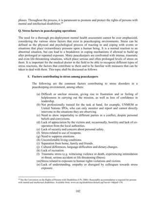 102
phases. Throughout the process, it is paramount to promote and protect the rights of persons with
mental and intellectual disabilities.64
Q. Stress factors in peacekeeping operations
The need for a thorough pre-deployment mental health assessment cannot be over emphasized,
considering the various stress factors that exist in peacekeeping environments. Stress can be
defined as the physical and psychological process of reacting to and coping with events or
situations that place extraordinary pressure upon a human being. It is a normal reaction to an
abnormal situation, but can lead to a breakdown in coping mechanisms if allowed to build up
after prolonged or repeated exposure. Many peacekeepers are confronted with intense, traumatic
and even life-threatening situations, which place serious and often prolonged levels of stress on
them. It is important for the medical doctor in the field to be able to recognize different types of
stress reactions, the factors that contribute to them and to be familiar with measures that can be
taken to deal with them. This topic shall be discussed as follows:
1. Factors contributing to stress among peacekeepers
The following are the common factors contributing to stress disorders in a
peacekeeping environment, among others:
(a) Difficult or unclear mission, giving rise to frustration and or feeling of
helplessness in carrying out the mission, as well as loss of confidence in
leadership.
(b) Not professionally trained for the task at hand, for example, UNMEM or
United Nations IPOs, who can only monitor and report and cannot directly
intervene in the situations they are observing.
(c) Need to show impartiality to different parties in a conflict, despite personal
beliefs and convictions.
(d) Lack of appreciation by the victims and, occasionally, hostility and lack of co-
operation from the local authorities.
(e) Lack of security and concern about personal safety.
(f) Stress-related to use of weapons.
(g) Need to suppress emotions.
(h) Uncomfortable living conditions.
(i) Separation from home, family and friends.
(j) Cultural differences, language difficulties and dietary changes.
(k) Lack of recreation.
(l) Traumatic stress (e.g. witnessing violence or death, experiencing intimidation
or threat, serious accident or life threatening illness).
(m)Stress related to exposure to human rights violations and victims.
(n) Lack of understanding, empathy or disregard by colleagues towards stress
exposure.
64
See the Convention on the Rights of Persons with Disabilities (UN, 2006). Reasonable accommodation is required for persons
with mental and intellectual disabilities. Available from: www.un.org/disabilities/default.asp?navid=14&pid=150.
 
