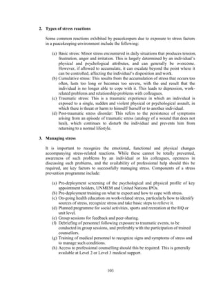 103
2. Types of stress reactions
Some common reactions exhibited by peacekeepers due to exposure to stress factors
in a peacekeeping environment include the following:
(a) Basic stress: Minor stress encountered in daily situations that produces tension,
frustration, anger and irritation. This is largely determined by an individual’s
physical and psychological attributes, and can generally be overcome.
However, if allowed to accumulate, it can escalate beyond the point where it
can be controlled, affecting the individual’s disposition and work.
(b) Cumulative stress: This results from the accumulation of stress that occurs too
often, lasts too long or becomes too severe, with the end result that the
individual is no longer able to cope with it. This leads to depression, work-
related problems and relationship problems with colleagues.
(c) Traumatic stress: This is a traumatic experience in which an individual is
exposed to a single, sudden and violent physical or psychological assault, in
which there is threat or harm to himself/ herself or to another individual.
(d) Post-traumatic stress disorder: This refers to the persistence of symptoms
arising from an episode of traumatic stress (analogy of a wound that does not
heal), which continues to disturb the individual and prevents him from
returning to a normal lifestyle.
3. Managing stress
It is important to recognize the emotional, functional and physical changes
accompanying stress-related reactions. While these cannot be totally prevented,
awareness of such problems by an individual or his colleagues, openness in
discussing such problems, and the availability of professional help should this be
required, are key factors to successfully managing stress. Components of a stress
prevention programme include:
(a) Pre-deployment screening of the psychological and physical profile of key
appointment holders, UNMEM and United Nations IPOs.
(b) Pre-deployment training on what to expect and how to cope with stress.
(c) On-going health education on work-related stress, particularly how to identify
sources of stress, recognize stress and take basic steps to relieve it.
(d) Planned programme for social activities, sports and recreation at the HQ or
unit level.
(e) Group sessions for feedback and peer-sharing.
(f) Debriefing of personnel following exposure to traumatic events, to be
conducted in group sessions, and preferably with the participation of trained
counsellors.
(g) Training of medical personnel to recognize signs and symptoms of stress and
to manage such conditions.
(h) Access to professional counselling should this be required. This is generally
available at Level 2 or Level 3 medical support.
 