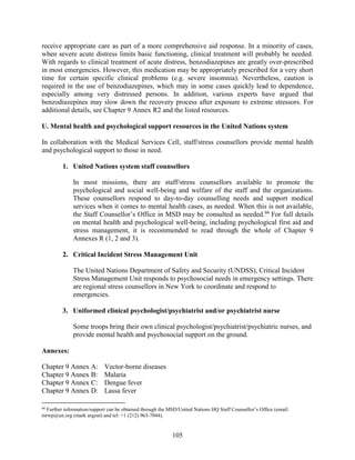 105
receive appropriate care as part of a more comprehensive aid response. In a minority of cases,
when severe acute distress limits basic functioning, clinical treatment will probably be needed.
With regards to clinical treatment of acute distress, benzodiazepines are greatly over-prescribed
in most emergencies. However, this medication may be appropriately prescribed for a very short
time for certain specific clinical problems (e.g. severe insomnia). Nevertheless, caution is
required in the use of benzodiazepines, which may in some cases quickly lead to dependence,
especially among very distressed persons. In addition, various experts have argued that
benzodiazepines may slow down the recovery process after exposure to extreme stressors. For
additional details, see Chapter 9 Annex R2 and the listed resources.
U. Mental health and psychological support resources in the United Nations system
In collaboration with the Medical Services Cell, staff/stress counsellors provide mental health
and psychological support to those in need.
1. United Nations system staff counsellors
In most missions, there are staff/stress counsellors available to promote the
psychological and social well-being and welfare of the staff and the organizations.
These counsellors respond to day-to-day counselling needs and support medical
services when it comes to mental health cases, as needed. When this is not available,
the Staff Counsellor’s Office in MSD may be consulted as needed.66
For full details
on mental health and psychological well-being, including psychological first aid and
stress management, it is recommended to read through the whole of Chapter 9
Annexes R (1, 2 and 3).
2. Critical Incident Stress Management Unit
The United Nations Department of Safety and Security (UNDSS), Critical Incident
Stress Management Unit responds to psychosocial needs in emergency settings. There
are regional stress counsellors in New York to coordinate and respond to
emergencies.
3. Uniformed clinical psychologist/psychiatrist and/or psychiatrist nurse
Some troops bring their own clinical psychologist/psychiatrist/psychiatric nurses, and
provide mental health and psychosocial support on the ground.
Annexes:
Chapter 9 Annex A: Vector-borne diseases
Chapter 9 Annex B: Malaria
Chapter 9 Annex C: Dengue fever
Chapter 9 Annex D: Lassa fever
66
Further information/support can be obtained through the MSD/United Nations HQ Staff Counsellor’s Office (email:
mrwp@un.org (mark urgent) and tel: +1 (212) 963-7044).
 