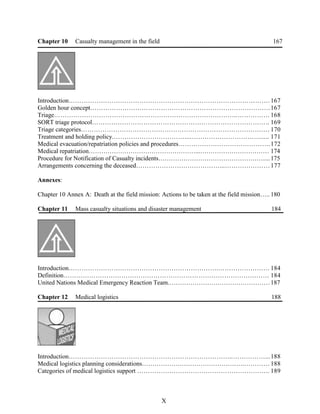 Chapter 10 Casualty management in the field 167
Introduction…………………………………………………………………………………. 167
Golden hour concept…………………………………………………………………………167
Triage…………………………………………………………………………..…………… 168
SORT triage protocol……………………………………………………………………….. 169
Triage categories……………………………………………………………………………. 170
Treatment and holding policy.……………………………...……………………………..... 171
Medical evacuation/repatriation policies and procedures…………………………………….172
Medical repatriation……………………………………………...…………………………… 174
Procedure for Notification of Casualty incidents……………………………………………...175
Arrangements concerning the deceased…………………………………...…………………177
Annexes:
Chapter 10 Annex A: Death at the field mission: Actions to be taken at the field mission….. 180
Chapter 11 Mass casualty situations and disaster management 184
Introduction…………………………………………………………….…………………… 184
Definition…………………………………………………………………………………… 184
United Nations Medical Emergency Reaction Team.…………………………………………187
Chapter 12 Medical logistics 188
Introduction…………………………………………………………………..……………...188
Medical logistics planning considerations………………………………………….………… 188
Categories of medical logistics support …………………………………………………….. 189
X
 
