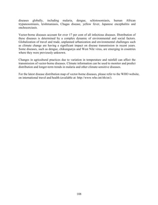108
diseases globally, including malaria, dengue, schistosomiasis, human African
trypanosomiasis, leishmaniasis, Chagas disease, yellow fever, Japanese encephalitis and
onchocerciasis.
Vector-borne diseases account for over 17 per cent of all infectious diseases. Distribution of
these diseases is determined by a complex dynamic of environmental and social factors.
Globalization of travel and trade, unplanned urbanization and environmental challenges such
as climate change are having a significant impact on disease transmission in recent years.
Some diseases, such as dengue, chikungunya and West Nile virus, are emerging in countries
where they were previously unknown.
Changes in agricultural practices due to variation in temperature and rainfall can affect the
transmission of vector-borne diseases. Climate information can be used to monitor and predict
distribution and longer-term trends in malaria and other climate-sensitive diseases.
For the latest disease distribution map of vector-borne diseases, please refer to the WHO website,
on international travel and health (available at: http://www.who.int/ith/en/).
 