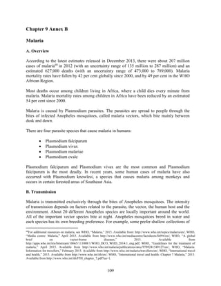 109
Chapter 9 Annex B
Malaria
A. Overview
According to the latest estimates released in December 2013, there were about 207 million
cases of malaria68
in 2012 (with an uncertainty range of 135 million to 287 million) and an
estimated 627,000 deaths (with an uncertainty range of 473,000 to 789,000). Malaria
mortality rates have fallen by 42 per cent globally since 2000, and by 49 per cent in the WHO
African Region.
Most deaths occur among children living in Africa, where a child dies every minute from
malaria. Malaria mortality rates among children in Africa have been reduced by an estimated
54 per cent since 2000.
Malaria is caused by Plasmodium parasites. The parasites are spread to people through the
bites of infected Anopheles mosquitoes, called malaria vectors, which bite mainly between
dusk and dawn.
There are four parasite species that cause malaria in humans:
 Plasmodium falciparum
 Plasmodium vivax
 Plasmodium malariae
 Plasmodium ovale
Plasmodium falciparum and Plasmodium vivax are the most common and Plasmodium
falciparum is the most deadly. In recent years, some human cases of malaria have also
occurred with Plasmodium knowlesi, a species that causes malaria among monkeys and
occurs in certain forested areas of Southeast Asia.
B. Transmission
Malaria is transmitted exclusively through the bites of Anopheles mosquitoes. The intensity
of transmission depends on factors related to the parasite, the vector, the human host and the
environment. About 20 different Anopheles species are locally important around the world.
All of the important vector species bite at night. Anopheles mosquitoes breed in water and
each species has its own breeding preference. For example, some prefer shallow collections of
68
For additional resources on malaria, see WHO, “Malaria,” 2015. Available from: http://www.who.int/topics/malaria/en/; WHO,
“Media centre: Malaria,” April 2015. Available from http://www.who.int/mediacentre/factsheets/fs094/en/; WHO, “A global
brief on vector-borne diseases,” 2015. Available from
http://apps.who.int/iris/bitstream/10665/111008/1/WHO_DCO_WHD_2014.1_eng.pdf; WHO, “Guidelines for the treatment of
malaria,” April 2015. Available from http://www.who.int/malaria/publications/atoz/9789241549127/en/; WHO, “Malaria:
Information for travellers,” February 2015. Available from http://www.who.int/malaria/travellers/en/; WHO, “International travel
and health,” 2015. Available from http://www.who.int/ith/en/; WHO, “International travel and health: Chapter 7 Malaria,” 2015.
Available from http://www.who.int/ith/ITH_chapter_7.pdf?ua=1.
 