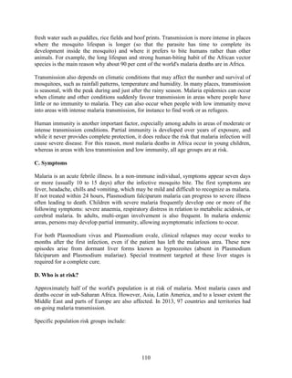 110
fresh water such as puddles, rice fields and hoof prints. Transmission is more intense in places
where the mosquito lifespan is longer (so that the parasite has time to complete its
development inside the mosquito) and where it prefers to bite humans rather than other
animals. For example, the long lifespan and strong human-biting habit of the African vector
species is the main reason why about 90 per cent of the world's malaria deaths are in Africa.
Transmission also depends on climatic conditions that may affect the number and survival of
mosquitoes, such as rainfall patterns, temperature and humidity. In many places, transmission
is seasonal, with the peak during and just after the rainy season. Malaria epidemics can occur
when climate and other conditions suddenly favour transmission in areas where people have
little or no immunity to malaria. They can also occur when people with low immunity move
into areas with intense malaria transmission, for instance to find work or as refugees.
Human immunity is another important factor, especially among adults in areas of moderate or
intense transmission conditions. Partial immunity is developed over years of exposure, and
while it never provides complete protection, it does reduce the risk that malaria infection will
cause severe disease. For this reason, most malaria deaths in Africa occur in young children,
whereas in areas with less transmission and low immunity, all age groups are at risk.
C. Symptoms
Malaria is an acute febrile illness. In a non-immune individual, symptoms appear seven days
or more (usually 10 to 15 days) after the infective mosquito bite. The first symptoms are
fever, headache, chills and vomiting, which may be mild and difficult to recognize as malaria.
If not treated within 24 hours, Plasmodium falciparum malaria can progress to severe illness
often leading to death. Children with severe malaria frequently develop one or more of the
following symptoms: severe anaemia, respiratory distress in relation to metabolic acidosis, or
cerebral malaria. In adults, multi-organ involvement is also frequent. In malaria endemic
areas, persons may develop partial immunity, allowing asymptomatic infections to occur.
For both Plasmodium vivax and Plasmodium ovale, clinical relapses may occur weeks to
months after the first infection, even if the patient has left the malarious area. These new
episodes arise from dormant liver forms known as hypnozoites (absent in Plasmodium
falciparum and Plasmodium malariae). Special treatment targeted at these liver stages is
required for a complete cure.
D. Who is at risk?
Approximately half of the world's population is at risk of malaria. Most malaria cases and
deaths occur in sub-Saharan Africa. However, Asia, Latin America, and to a lesser extent the
Middle East and parts of Europe are also affected. In 2013, 97 countries and territories had
on-going malaria transmission.
Specific population risk groups include:
 