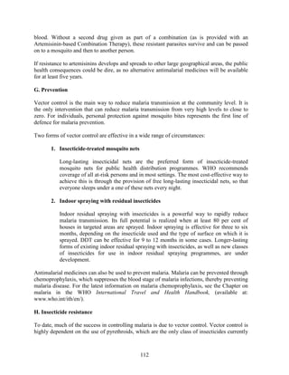 112
blood. Without a second drug given as part of a combination (as is provided with an
Artemisinin-based Combination Therapy), these resistant parasites survive and can be passed
on to a mosquito and then to another person.
If resistance to artemisinins develops and spreads to other large geographical areas, the public
health consequences could be dire, as no alternative antimalarial medicines will be available
for at least five years.
G. Prevention
Vector control is the main way to reduce malaria transmission at the community level. It is
the only intervention that can reduce malaria transmission from very high levels to close to
zero. For individuals, personal protection against mosquito bites represents the first line of
defence for malaria prevention.
Two forms of vector control are effective in a wide range of circumstances:
1. Insecticide-treated mosquito nets
Long-lasting insecticidal nets are the preferred form of insecticide-treated
mosquito nets for public health distribution programmes. WHO recommends
coverage of all at-risk persons and in most settings. The most cost-effective way to
achieve this is through the provision of free long-lasting insecticidal nets, so that
everyone sleeps under a one of these nets every night.
2. Indoor spraying with residual insecticides
Indoor residual spraying with insecticides is a powerful way to rapidly reduce
malaria transmission. Its full potential is realized when at least 80 per cent of
houses in targeted areas are sprayed. Indoor spraying is effective for three to six
months, depending on the insecticide used and the type of surface on which it is
sprayed. DDT can be effective for 9 to 12 months in some cases. Longer-lasting
forms of existing indoor residual spraying with insecticides, as well as new classes
of insecticides for use in indoor residual spraying programmes, are under
development.
Antimalarial medicines can also be used to prevent malaria. Malaria can be prevented through
chemoprophylaxis, which suppresses the blood stage of malaria infections, thereby preventing
malaria disease. For the latest information on malaria chemoprophylaxis, see the Chapter on
malaria in the WHO International Travel and Health Handbook, (available at:
www.who.int/ith/en/).
H. Insecticide resistance
To date, much of the success in controlling malaria is due to vector control. Vector control is
highly dependent on the use of pyrethroids, which are the only class of insecticides currently
 
