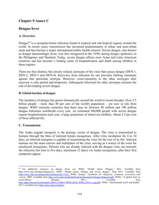 114
Chapter 9 Annex C
Dengue fever
A. Overview
Dengue69
is a mosquito-borne infection found in tropical and sub-tropical regions around the
world. In recent years, transmission has increased predominantly in urban and semi-urban
areas and has become a major international public health concern. Severe dengue, also known
as dengue haemorrhagic fever, was first recognized in the 1950s during dengue epidemics in
the Philippines and Thailand. Today, severe dengue affects most Asian and Latin American
countries and has become a leading cause of hospitalization and death among children in
these regions.
There are four distinct, but closely related, serotypes of the virus that causes dengue (DEN-1,
DEN-2, DEN-3 and DEN-4). Recovery from infection by one provides lifelong immunity
against that particular serotype. However, cross-immunity to the other serotypes after
recovery is only partial and temporary. Subsequent infections by other serotypes increase the
risk of developing severe dengue.
B. Global burden of dengue
The incidence of dengue has grown dramatically around the world in recent decades. Over 2.5
billion people – more than 40 per cent of the world's population – are now at risk from
dengue. WHO currently estimates that there may be between 50 million and 100 million
dengue infections worldwide every year. An estimated 500,000 people with severe dengue
require hospitalization each year, a large proportion of whom are children. About 2.5 per cent
of those affected die.
C. Transmission
The Aedes aegypti mosquito is the primary vector of dengue. The virus is transmitted to
humans through the bites of infected female mosquitoes. After virus incubation for 4 to 10
days, an infected mosquito is capable of transmitting the virus for the rest of its life. Infected
humans are the main carriers and multipliers of the virus, serving as a source of the virus for
uninfected mosquitoes. Patients who are already infected with the dengue virus can transmit
the infection (for four to five days; maximum 12 days) via Aedes mosquitoes, after their first
symptoms appear.
69
For additional resources on dengue fever, see: WHO, “Health topics: Dengue,” 2015. Available from
http://www.who.int/topics/dengue/en/; WHO, “Media centre: Dengue and severe dengue,” May 2015. Available from
http://www.who.int/mediacentre/factsheets/fs117/en/; WHO, Dengue: Guidelines for diagnosis, treatment, prevention and
control, 2009. Available from http://www.who.int/tdr/publications/documents/dengue-diagnosis.pdf; WHO, “A global brief on
vector-Borne diseases,” 2015. Available from
http://apps.who.int/iris/bitstream/10665/111008/1/WHO_DCO_WHD_2014.1_eng.pdf; WHO, “International travel and health,”
2015. Available from http://www.who.int/ith/en/.
 