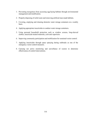 116
1. Preventing mosquitoes from accessing egg-laying habitats through environmental
management and modification.
2. Properly disposing of solid waste and removing artificial man-made habitats.
3. Covering, emptying and cleaning domestic water storage containers on a weekly
basis.
4. Applying appropriate insecticides to outdoor water storage containers.
5. Using personal household protection such as window screens, long-sleeved
clothes, insecticide treated materials, coils and vaporizers.
6. Improving community participation and mobilization for sustained vector control.
7. Applying insecticides through space spraying during outbreaks as one of the
emergency vector control measures.
8. Carrying out active monitoring and surveillance of vectors to determine
effectiveness of control interventions.
 