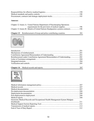 Responsibilities for effective medical logistics………………………………………………190
Medical standards and quality controls………………………………………………………..190
Procurement, contracts and strategic deployment stocks………………………………..…….193
Annexes:
Chapter 12 Annex A: United Nations Department of Peacekeeping Operations
requirements for the provision of medical supplies…………………... 196
Chapter 12 Annex B: Details of United Nations Headquarters systems contracts……………198
Chapter 13 Reimbursement of troop and police contributing countries 201
Introduction…………………………………………………………….…………………… 201
Mechanisms of reimbursement……………..……………………………….……….………201
Contribution Agreement/Memorandum of Understanding………………….………………..201
Reimbursement under Contribution Agreement/Memorandum of Understanding……………202
Letter of Assistance arrangement……………………..……………………….……………. 204
Integrated missions…………………………………………………………………..….….. 204
Verification and controls………………………………………………………………..…...205
Chapter 14 Medical records and reports 207
Medical information management policy……………….…………………………………... 207
Medical records……………………………………………………………………………... 207
Medical documentation……………………………………………………………………... 207
Pre-deployment documentation……………………………………………………………... 208
Deployment documentation………………………………………………………………….208
Post-deployment/re-deployment……………………………….…………………………….208
Medical reports……………………………………………………………….…………….. 208
Electronic Medical Records and Occupational Health Management System Medgate
(Earthmed)………………..………………………………………………………………… 211
Medical Support Section Reporting Tool………………………...……………………………212
Transmission of medical reports….………………………………………………………….212
End of Tour of Duty Report.……………………………………………...………………… 212
XI
 