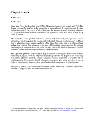 117
Chapter 9 Annex D
Lassa fever
A. Overview
Lassa fever70
was first described in the 1950s, although the virus was not isolated until 1969. The
disease occurs in West Africa, and is transmitted to humans from wild rodents, through direct or
indirect contact with the excreta of infected animals. Person-to-person and laboratory infections
occur, particularly in the hospital environment, through direct contact with blood or other body
fluids of patients.
The onset of disease is gradual, with fever, vomiting and retrosternal pain. Signs may include
conjunctival injection, periorbital oedema and swelling of the neck. Deafness occurs in 25 per
cent of all patients. In severe cases, patients suffer shock, fluid in the lung cavity, haemorrhage
and cerebral oedema. Approximately 15 per cent of hospitalized patients die, but the outcome
can be improved by simple supportive care if provided early in the course of the disease. Specific
treatment with the antiviral drug ribavirin may also be effective.
The signs and symptoms of Lassa fever may be difficult to distinguish from severe malaria,
typhoid fever, yellow fever and other viral haemorrhagic fevers, but diagnosis can be assisted
with simple laboratory support. Definitive diagnosis requires testing that is available only in
highly specialized laboratories. Health education strategies for preventing infections in people
living in endemic areas focus on rodent control and minimizing contact with rodent excreta.
Measures to control virus transmission from cases include routine use of standard precautions,
isolation of suspected cases and surveillance of contacts.
70
For additional resources on Lassa fever, see: WHO, “Weekly epidemiological record, 11 March 2005. Available from
http://www.who.int/wer/2005/wer8010.pdf?ua=1; CDC, “Lassa fever.” Available from http://www.cdc.gov/vhf/lassa/.
 
