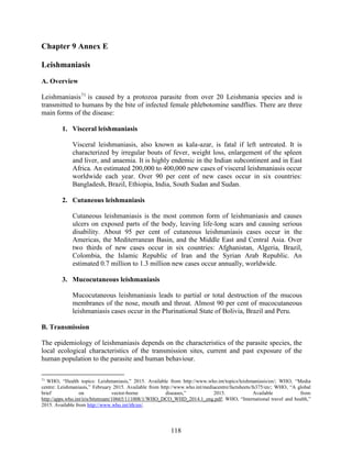 118
Chapter 9 Annex E
Leishmaniasis
A. Overview
Leishmaniasis71
is caused by a protozoa parasite from over 20 Leishmania species and is
transmitted to humans by the bite of infected female phlebotomine sandflies. There are three
main forms of the disease:
1. Visceral leishmaniasis
Visceral leishmaniasis, also known as kala-azar, is fatal if left untreated. It is
characterized by irregular bouts of fever, weight loss, enlargement of the spleen
and liver, and anaemia. It is highly endemic in the Indian subcontinent and in East
Africa. An estimated 200,000 to 400,000 new cases of visceral leishmaniasis occur
worldwide each year. Over 90 per cent of new cases occur in six countries:
Bangladesh, Brazil, Ethiopia, India, South Sudan and Sudan.
2. Cutaneous leishmaniasis
Cutaneous leishmaniasis is the most common form of leishmaniasis and causes
ulcers on exposed parts of the body, leaving life-long scars and causing serious
disability. About 95 per cent of cutaneous leishmaniasis cases occur in the
Americas, the Mediterranean Basin, and the Middle East and Central Asia. Over
two thirds of new cases occur in six countries: Afghanistan, Algeria, Brazil,
Colombia, the Islamic Republic of Iran and the Syrian Arab Republic. An
estimated 0.7 million to 1.3 million new cases occur annually, worldwide.
3. Mucocutaneous leishmaniasis
Mucocutaneous leishmaniasis leads to partial or total destruction of the mucous
membranes of the nose, mouth and throat. Almost 90 per cent of mucocutaneous
leishmaniasis cases occur in the Plurinational State of Bolivia, Brazil and Peru.
B. Transmission
The epidemiology of leishmaniasis depends on the characteristics of the parasite species, the
local ecological characteristics of the transmission sites, current and past exposure of the
human population to the parasite and human behaviour.
71
WHO, “Health topics: Leishmaniasis,” 2015. Available from http://www.who.int/topics/leishmaniasis/en/; WHO, “Media
centre: Leishmaniasis,” February 2015. Available from http://www.who.int/mediacentre/factsheets/fs375/en/; WHO, “A global
brief on vector-borne diseases,” 2015. Available from
http://apps.who.int/iris/bitstream/10665/111008/1/WHO_DCO_WHD_2014.1_eng.pdf; WHO, “International travel and health,”
2015. Available from http://www.who.int/ith/en/.
 