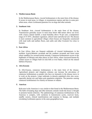 119
1. Mediterranean Basin
In the Mediterranean Basin, visceral leishmaniasis is the main form of the disease.
It occurs in rural areas, in villages, in mountainous regions and also in some peri-
urban areas, where Leishmania parasites live on dogs and other animals.
2. Southeast Asia
In Southeast Asia, visceral leishmaniasis is the main form of the disease.
Transmission generally occurs in rural areas below 600 meters above sea level,
with a heavy annual rainfall, a mean humidity above 70 per cent, a temperature
range of 15-38°C, abundant vegetation, subsoil water and alluvial soil. The disease
is most common in agricultural villages where houses are frequently constructed
with mud walls and earthen floors, and cattle and other livestock live close to
humans.
3. East Africa
In East Africa, there are frequent outbreaks of visceral leishmaniasis in the
northern Acacia-Balanite savannah and the southern savannah and forest areas
where sandflies live around termite mounds. Cutaneous leishmaniasis occurs in the
highlands of Ethiopia and other places in East Africa, where increased human-fly
contact occurs in villages built on rock hills or river banks, which are the natural
habitat of hyraxes.
4. Afro-Eurasia
In Afro-Eurasia, cutaneous leishmaniasis is the main form of the disease.
Agricultural projects and irrigation schemes can increase the prevalence of
cutaneous leishmaniasis as people who have no immunity to the disease move in
to work on the projects. Large outbreaks in densely populated cities also occur,
especially during war and large-scale population migration. The parasites causing
cutaneous leishmaniasis live mainly on humans or rodents.
5. Americas
Kala-azar in the Americas is very similar to that found in the Mediterranean Basin.
The habit of keeping dogs and other domestic animals inside the house is thought
to promote human infection. The epidemiology of cutaneous leishmaniasis in the
Americas is complex, with variations in transmission cycles, reservoir hosts,
sandfly vectors, clinical manifestations and response to therapy, and multiple
circulating Leishmania species in the same geographical area.
 