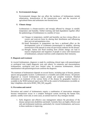 121
4. Environmental changes
Environmental changes that can affect the incidence of leishmaniasis include
urbanization, domestication of the transmission cycle and the incursion of
agricultural farms and settlements into forested areas.
5. Climate change
Leishmaniasis is climate-sensitive and strongly affected by changes in rainfall,
temperature and humidity. Global warming and land degradation together affect
the epidemiology of leishmaniasis in a number of ways:
(a) Changes in temperature, rainfall and humidity can have strong effects on
vectors and reservoir hosts by altering their distribution and influencing
their survival and population sizes.
(b) Small fluctuations in temperature can have a profound effect on the
developmental cycle of Leishmania promastigotes in sandflies, allowing
transmission of the parasite in areas not previously endemic for the disease.
(c) Drought, famine and flood resulting from climate change can lead to
massive displacement and migration of people to areas with transmission
of leishmaniasis, and poor nutrition could compromise their immunity.
F. Diagnosis and treatment
In visceral leishmaniasis, diagnosis is made by combining clinical signs with parasitological
or serological tests (rapid diagnostic tests and others). In cutaneous and mucocutaneous
leishmaniasis, serological tests have limited value. In cutaneous leishmaniasis, clinical
manifestation with parasitological tests confirms the diagnosis.
The treatment of leishmaniasis depends on several factors, including type of disease, parasite
species and geographic location. Leishmaniasis is a treatable and curable disease. All patients
diagnosed as visceral leishmaniasis require prompt and complete treatment. Detailed
information on treatment of the various forms of the disease by geographic location is
available in the WHO technical report series 949 on the control of leishmaniasis (available at:
http://whqlibdoc.who.int/trs/WHO_TRS_949_eng.pdf).
G. Prevention and control
Prevention and control of leishmaniasis require a combination of intervention strategies
because transmission occurs in a complex biological system involving the human host,
parasite, sandfly vector and, in some cases, an animal reservoir. Key strategies include:
1. Early diagnosis and effective case management reduces the prevalence of the
disease and prevents disabilities and death. Currently there are highly effective and
safe anti-leishmanial medicines, particularly for visceral leishmaniasis, and access
to these medicines is improving.
 