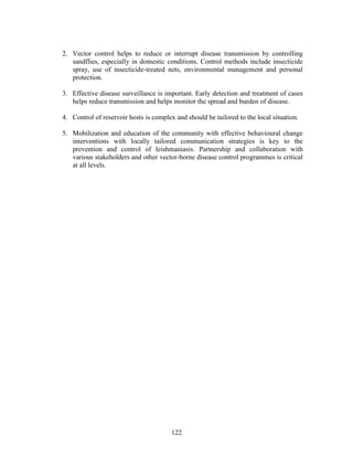122
2. Vector control helps to reduce or interrupt disease transmission by controlling
sandflies, especially in domestic conditions. Control methods include insecticide
spray, use of insecticide-treated nets, environmental management and personal
protection.
3. Effective disease surveillance is important. Early detection and treatment of cases
helps reduce transmission and helps monitor the spread and burden of disease.
4. Control of reservoir hosts is complex and should be tailored to the local situation.
5. Mobilization and education of the community with effective behavioural change
interventions with locally tailored communication strategies is key to the
prevention and control of leishmaniasis. Partnership and collaboration with
various stakeholders and other vector-borne disease control programmes is critical
at all levels.
 
