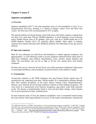 123
Chapter 9 Annex F
Japanese encephalitis
A. Overview
Japanese encephalitis (JE)72
is the most important cause of viral encephalitis in Asia. It is a
mosquito-borne flavivirus, meaning it is related to dengue, yellow fever and West Nile
viruses. The first case of JE was documented in 1871 in Japan.
The annual incidence of clinical disease varies both across and within countries, ranging from
less than 10 to more than 100 per 100,000 population. A recent literature review estimates
nearly 68,000 clinical cases of JE globally, each year, with up to 20,400 deaths due to JE
(WHO Bulletin, October 2011). JE primarily affects children. Most adults in endemic
countries have natural immunity after childhood infection, but individuals of any age may be
affected.
B. Signs and symptoms
Most JE virus infections are mild (fever and headache) or without apparent symptoms, but
approximately 1 in 250 infections results in severe symptoms characterized by rapid onset of
high fever, headache, neck stiffness, disorientation, coma, seizures, spastic paralysis and
death. The case-fatality rate can be as high as 30 per cent among those with disease
symptoms.
Of those who survive, between 20 and 30 per cent suffer permanent intellectual, behavioural
or neurological problems, such as paralysis, recurrent seizures or the inability to speak.
C. Transmission
Twenty-four countries in the WHO Southeast Asia and Western Pacific regions have JE
transmission risk, impacting more than 3 billion people. JE is transmitted to humans through
bites from infected mosquitoes of the Culex species (mainly Culex tritaeniorhynchus).
Humans, once infected, do not develop sufficient viraemia to infect feeding mosquitoes. The
virus exists in a transmission cycle between mosquitoes, pigs and/or water birds (enzootic
cycle). The disease is predominantly found in rural and peri-urban settings, where humans
live in closer proximity to these vertebrate hosts.
In most temperate areas of Asia, the Japanese encephalitis virus is transmitted mainly during
the warm season, when large epidemics can occur. In the tropics and subtropics, transmission
72
For additional resources, see WHO, “Immunization, vaccines and biological: Japanese encephalitis,” 9 April 2015. Available
from http://www.who.int/immunization/diseases/japanese_encephalitis/en/; WHO, “Media centre: Japanese encephalitis,” March
2014. Available from http://www.who.int/mediacentre/factsheets/fs386/en/; WHO, “A global brief on vector-borne diseases,”
2015. Available from http://apps.who.int/iris/bitstream/10665/111008/1/WHO_DCO_WHD_2014.1_eng.pdf; WHO,
“International travel and health,” 2015. Available from http://www.who.int/ith/en/.
 
