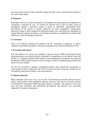 124
can occur year-round but often intensifies during the rainy season and pre-harvest period in
rice-cultivating regions.
D. Diagnosis
Individuals who live in or have travelled to a JE-endemic area and experience encephalitis are
considered a suspected JE case. To confirm JE infection and to rule out other causes of
encephalitis requires a laboratory testing of serum or, preferably, cerebrospinal fluid.
Surveillance of the disease is mostly syndromic for acute encephalitis. Confirmatory
laboratory testing is often conducted in dedicated sentinel sites, and efforts are undertaken to
expand laboratory-based surveillance. Case-based surveillance is established in countries that
effectively control JE through vaccination.
E. Treatment
There is no antiviral treatment for patients with JE. Treatment is supportive to relieve
symptoms and stabilize the patient. Clinical care guidelines have been developed by PATH.
F. Prevention and control
Safe and effective JE vaccines are available to prevent disease. WHO recommends having
strong prevention and control activities, including JE immunization, in all regions where the
disease is a recognized public health problem, and strengthening surveillance and reporting
mechanisms. Other control measures such as mosquito control or amplifying pig control have
shown to be less reliable.
All who are travelling to Japanese encephalitis-endemic areas should take precautions to
avoid mosquito bites to reduce the risk for JE. Personal preventive measures include the use
of repellents, long-sleeved clothes, coils and vaporizers.
G. Disease outbreaks
Major outbreaks of JE occur every 2 to 15 years. JE transmission intensifies during the rainy
season, during which vector populations increase. However, there has not yet been evidence
of increased JE transmission following major floods or tsunamis. The spread of JE in new
areas has been correlated with agricultural development and intensive rice cultivation
supported by irrigation programmes.
 